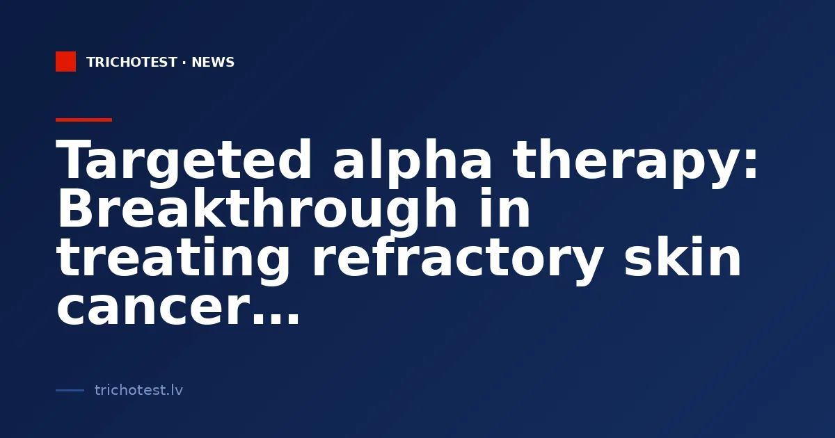 Targeted alpha therapy: Breakthrough in treating refractory skin cancer
