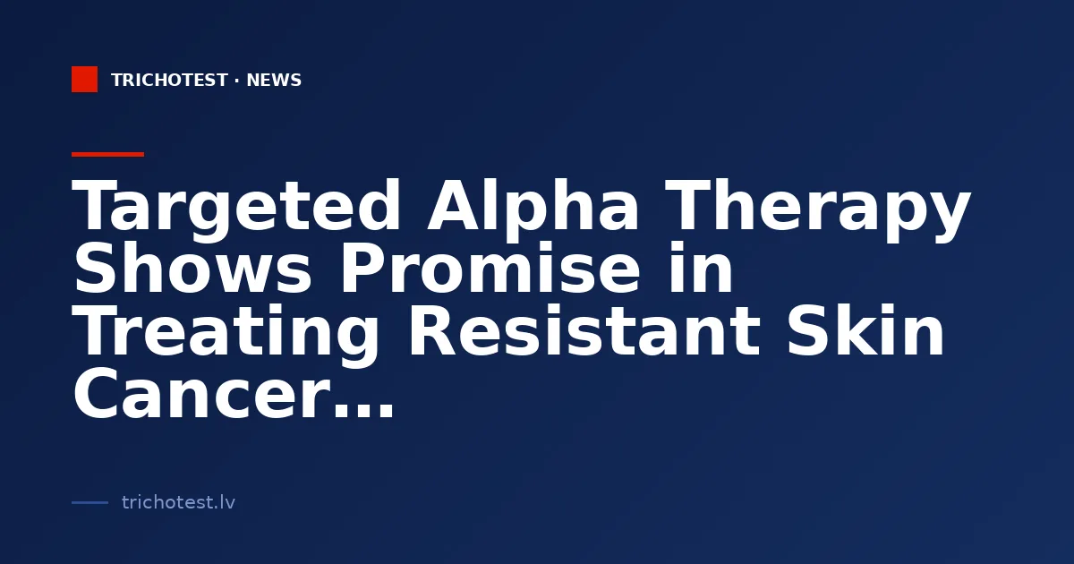 Targeted Alpha Therapy Shows Promise in Treating Resistant Skin Cancer