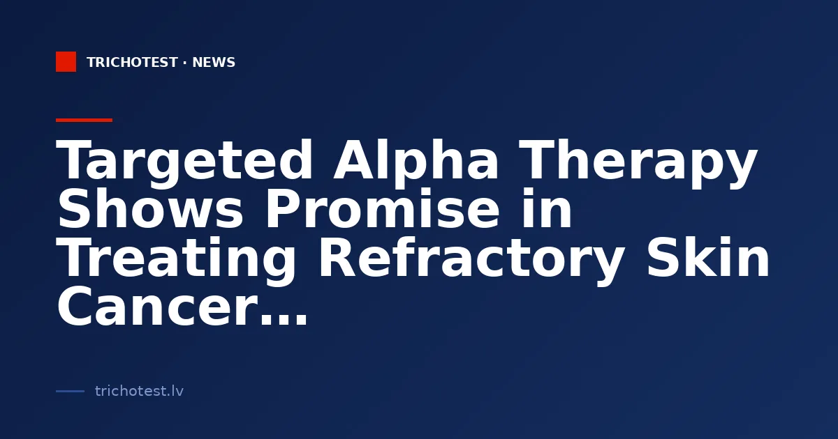 Targeted Alpha Therapy Shows Promise in Treating Refractory Skin Cancer